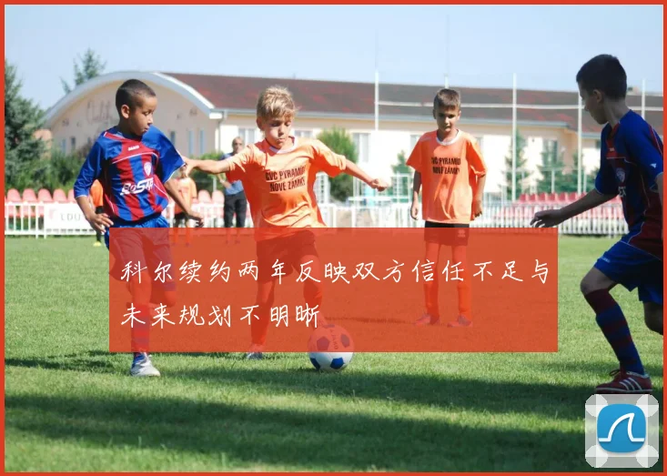 科尔续约两年反映双方信任不足与未来规划不明晰