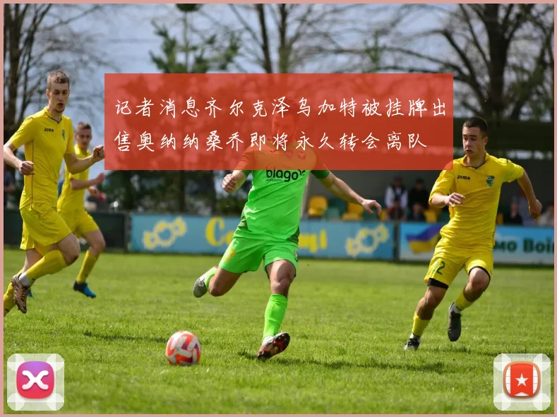 记者消息齐尔克泽乌加特被挂牌出售奥纳纳桑乔即将永久转会离队