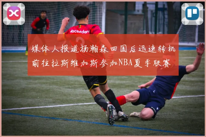 媒体人报道杨瀚森回国后迅速转机前往拉斯维加斯参加NBA夏季联赛