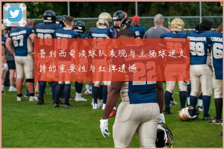 普利西奇谈球队表现与主场球迷支持的重要性与红牌遗憾
