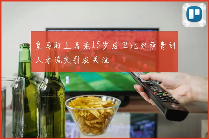 皇马盯上马竞15岁后卫比尔萨青训人才流失引发关注