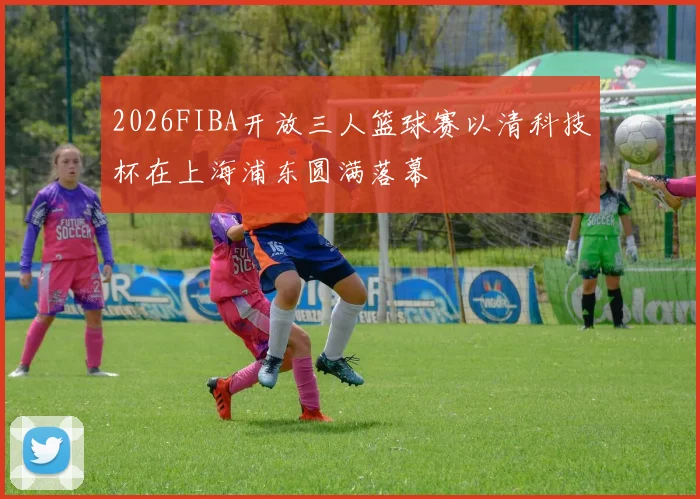 2026FIBA开放三人篮球赛以清科技杯在上海浦东圆满落幕