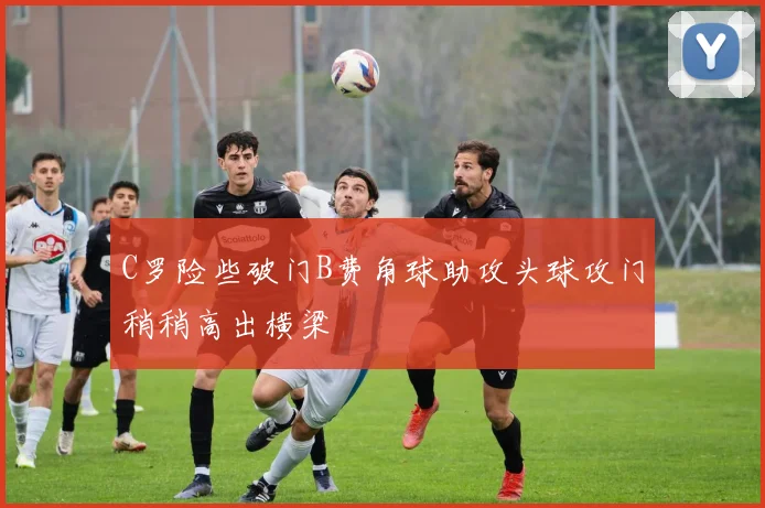 C罗险些破门B费角球助攻头球攻门稍稍高出横梁