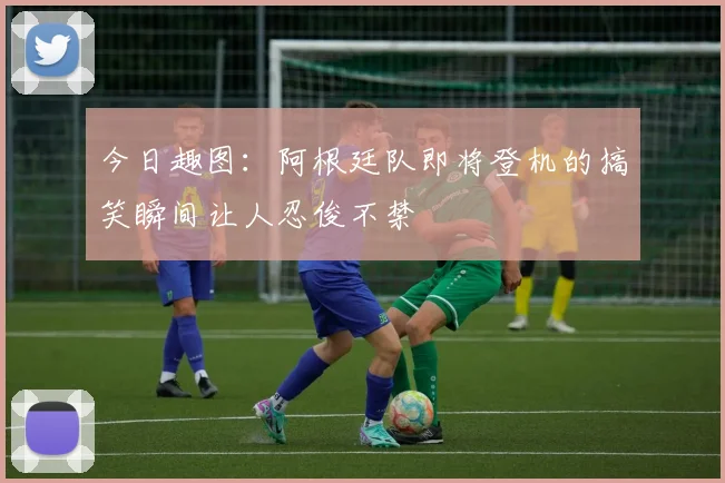 今日趣图：阿根廷队即将登机的搞笑瞬间让人忍俊不禁