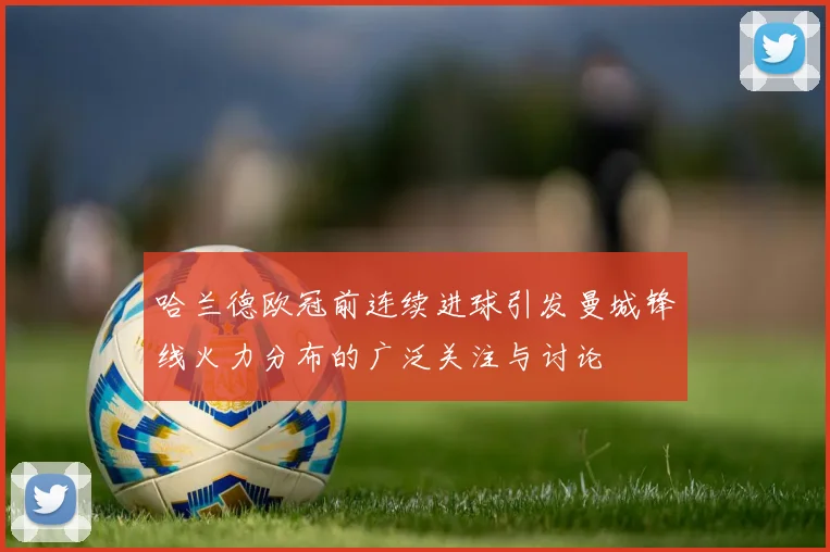 哈兰德欧冠前连续进球引发曼城锋线火力分布的广泛关注与讨论