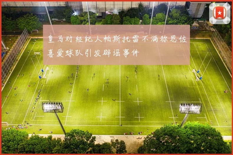 皇马对经纪人帕斯托雷不满称恩佐喜爱球队引发辟谣事件