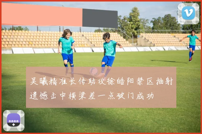 吴曦精准长传助攻徐皓阳禁区抽射遗憾击中横梁差一点破门成功