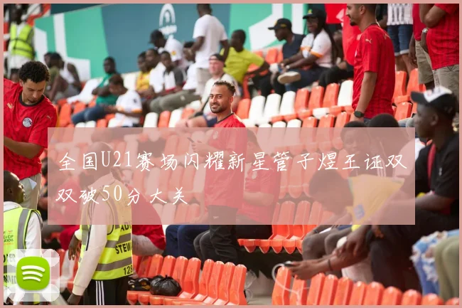 全国U21赛场闪耀新星管子煜王证双双破50分大关