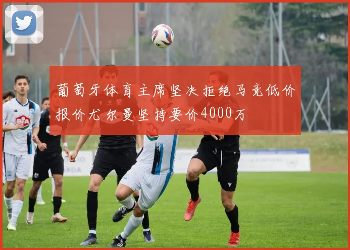 葡萄牙体育主席坚决拒绝马竞低价报价尤尔曼坚持要价4000万