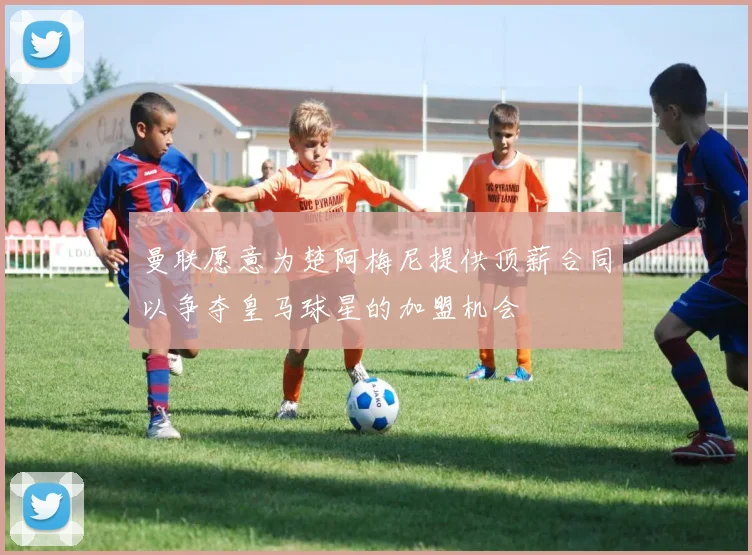 曼联愿意为楚阿梅尼提供顶薪合同以争夺皇马球星的加盟机会