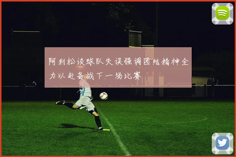 阿利松谈球队失误强调团结精神全力以赴备战下一场比赛