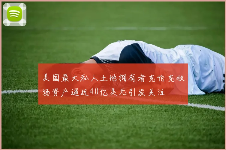 美国最大私人土地拥有者克伦克牧场资产逼近40亿美元引发关注