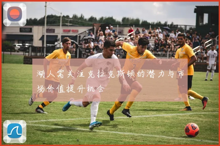 湖人需关注克拉克斯顿的潜力与市场价值提升机会