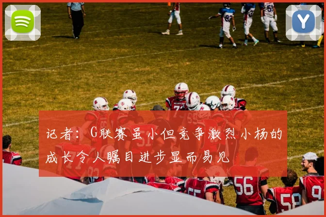 记者：G联赛虽小但竞争激烈小杨的成长令人瞩目进步显而易见
