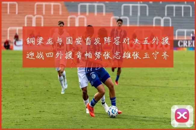 铜梁龙与国安首发阵容对决五外援迎战四外援肯帕努张志雄张玉宁齐上阵