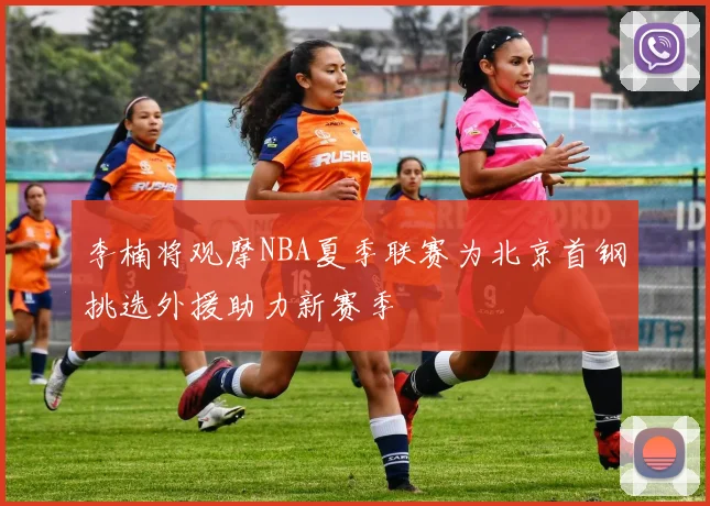 李楠将观摩NBA夏季联赛为北京首钢挑选外援助力新赛季