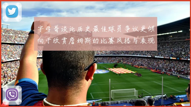 字母哥谈论历史最佳球员争议更倾向于欣赏詹姆斯的比赛风格与表现