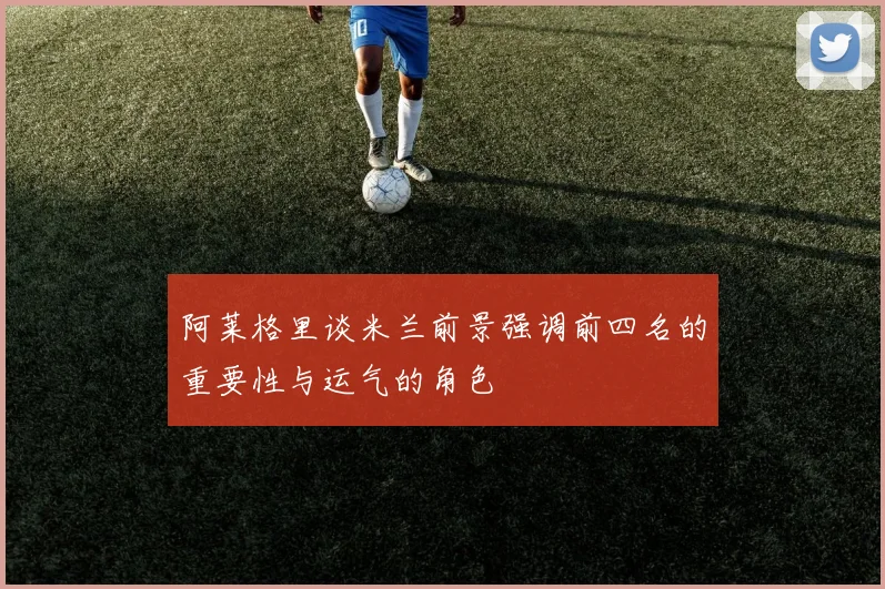 阿莱格里谈米兰前景强调前四名的重要性与运气的角色