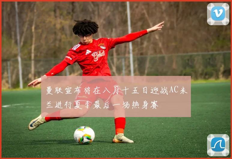 曼联宣布将在八月十五日迎战AC米兰进行夏季最后一场热身赛