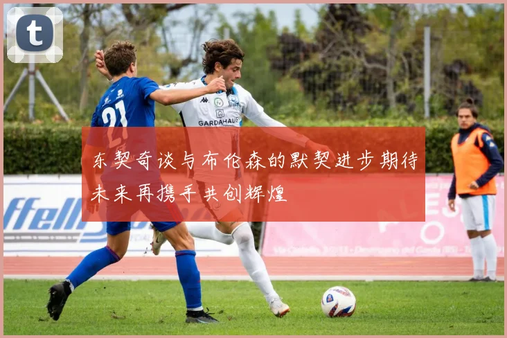 东契奇谈与布伦森的默契进步期待未来再携手共创辉煌