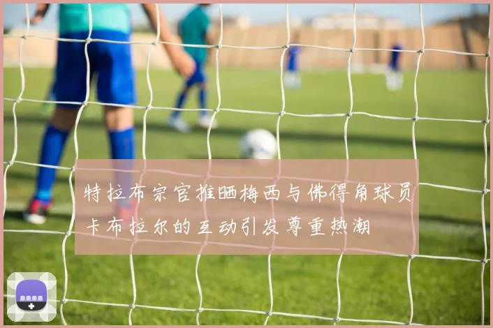 特拉布宗官推晒梅西与佛得角球员卡布拉尔的互动引发尊重热潮