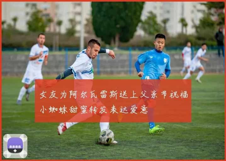 女友为阿尔瓦雷斯送上父亲节祝福小蜘蛛甜蜜转发表达爱意