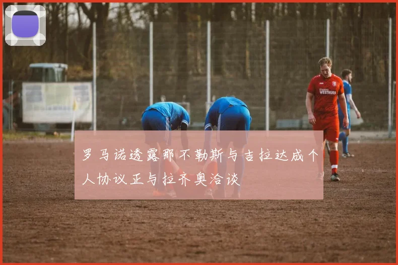 罗马诺透露那不勒斯与吉拉达成个人协议正与拉齐奥洽谈